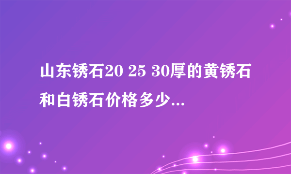 山东锈石20 25 30厚的黄锈石和白锈石价格多少?相差大吗? 那个厂家的有生产价格公道点??知道的速来帮忙!!!