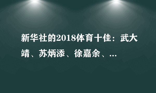 新华社的2018体育十佳：武大靖、苏炳添、徐嘉余、朱婷等上榜，你认为客观公正吗？