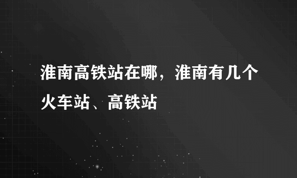 淮南高铁站在哪，淮南有几个火车站、高铁站