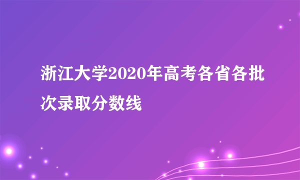 浙江大学2020年高考各省各批次录取分数线