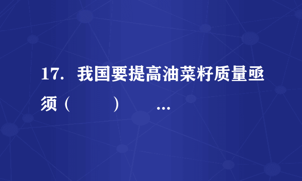 17．我国要提高油菜籽质量亟须（　　）      A．  加大科技投入    B．  扩大种植面积    C．  增加劳动力投入    D．  加大化肥使用量