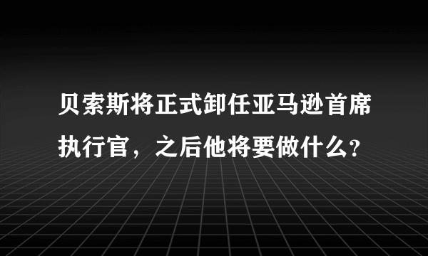 贝索斯将正式卸任亚马逊首席执行官，之后他将要做什么？