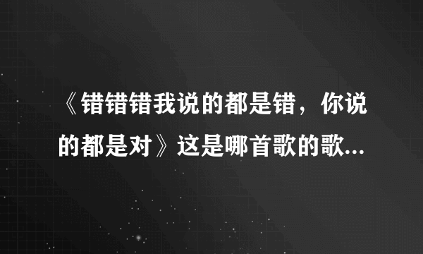 《错错错我说的都是错，你说的都是对》这是哪首歌的歌词，求解？