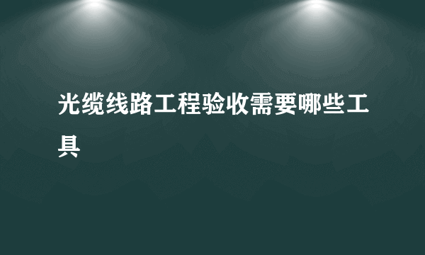 光缆线路工程验收需要哪些工具