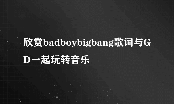 欣赏badboybigbang歌词与GD一起玩转音乐