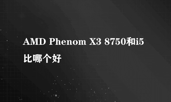 AMD Phenom X3 8750和i5比哪个好