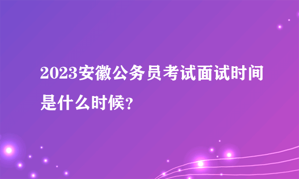 2023安徽公务员考试面试时间是什么时候？