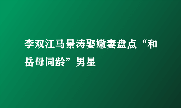 李双江马景涛娶嫩妻盘点“和岳母同龄”男星