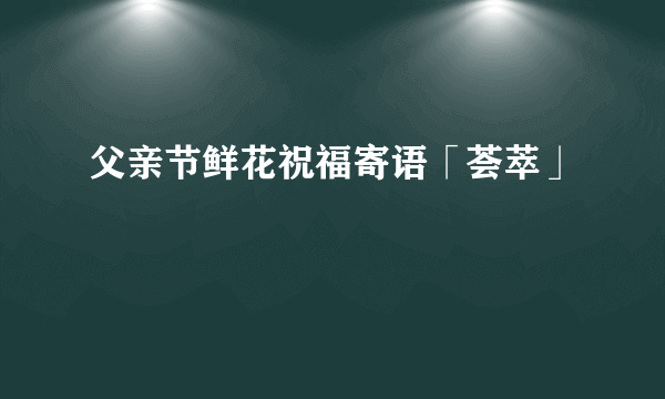 父亲节鲜花祝福寄语「荟萃」