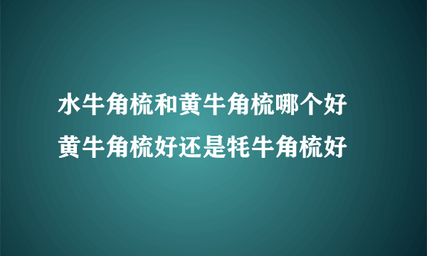 水牛角梳和黄牛角梳哪个好 黄牛角梳好还是牦牛角梳好