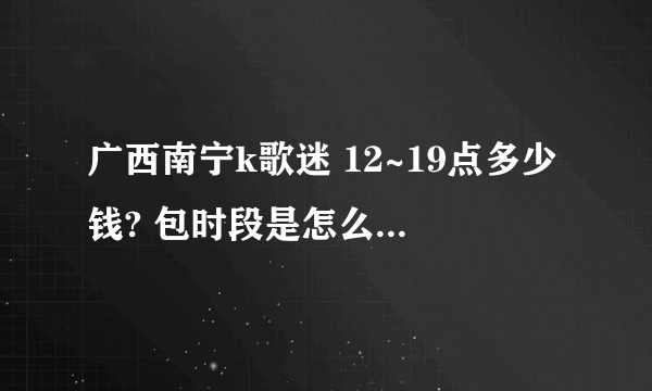 广西南宁k歌迷 12~19点多少钱? 包时段是怎么包法?多少钱一个小时?