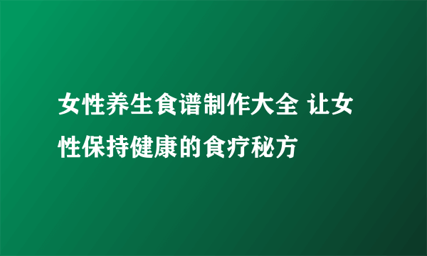 女性养生食谱制作大全 让女性保持健康的食疗秘方