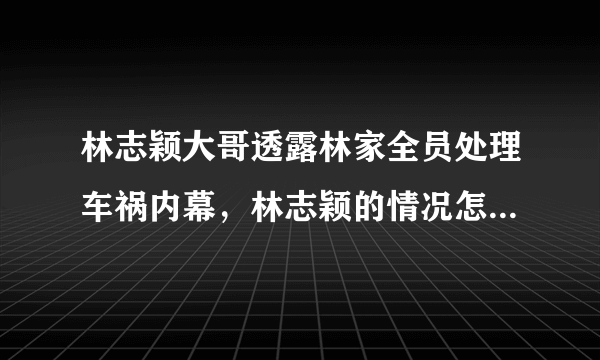 林志颖大哥透露林家全员处理车祸内幕，林志颖的情况怎么样了？