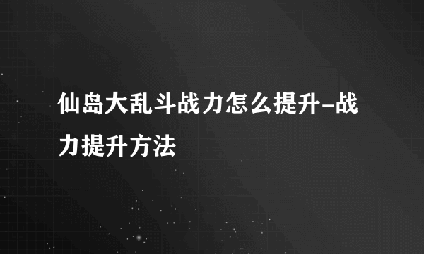 仙岛大乱斗战力怎么提升-战力提升方法