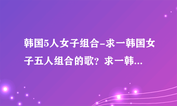 韩国5人女子组合-求一韩国女子五人组合的歌？求一韩国女子五人？