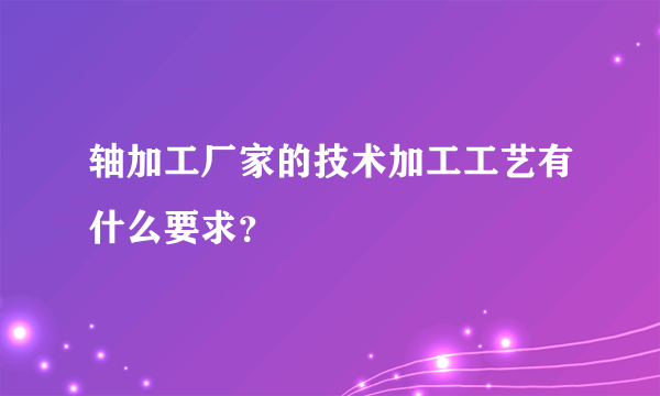 轴加工厂家的技术加工工艺有什么要求？