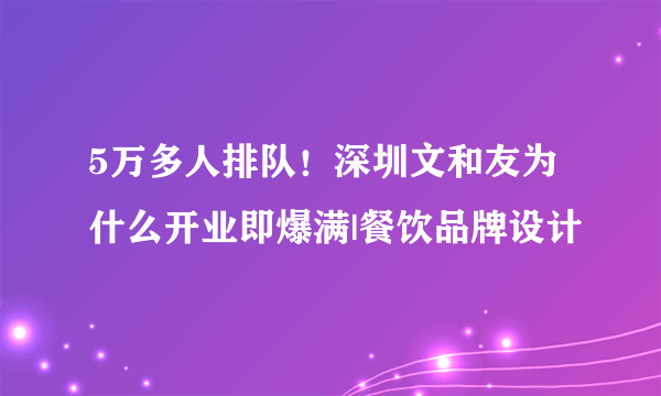 5万多人排队！深圳文和友为什么开业即爆满|餐饮品牌设计