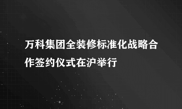 万科集团全装修标准化战略合作签约仪式在沪举行