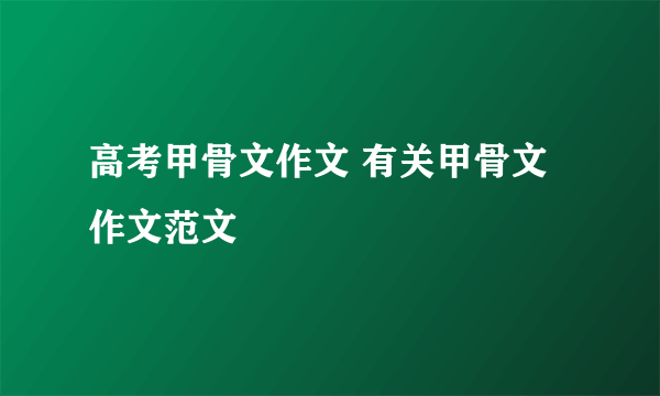 高考甲骨文作文 有关甲骨文作文范文