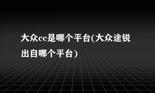 大众cc是哪个平台(大众途锐出自哪个平台)