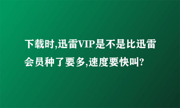 下载时,迅雷VIP是不是比迅雷会员种了要多,速度要快叫?