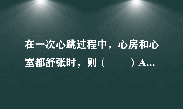 在一次心跳过程中，心房和心室都舒张时，则（　　）A.房室瓣打开，动脉瓣关闭B.房室瓣关闭，动脉瓣关闭C.房室瓣关闭，动脉瓣打开D.房室瓣打开，动脉瓣打开