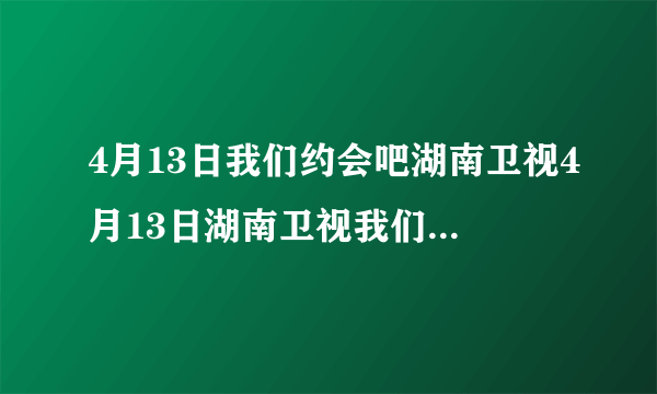 4月13日我们约会吧湖南卫视4月13日湖南卫视我们约会吧4月13号湖南卫视我们约会吧20100413直播视频观看