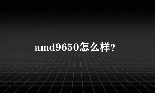 amd9650怎么样？