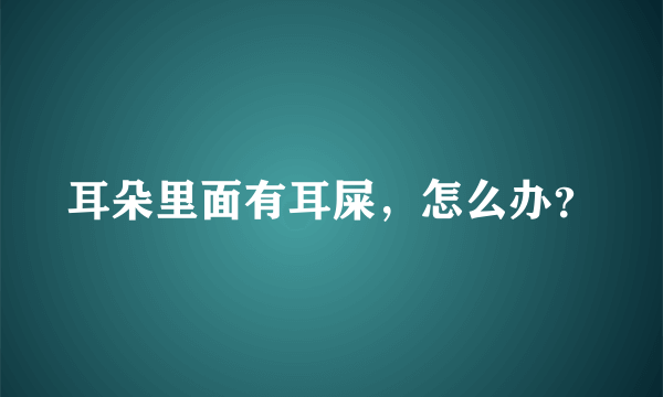 耳朵里面有耳屎，怎么办？