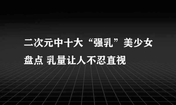 二次元中十大“强乳”美少女盘点 乳量让人不忍直视