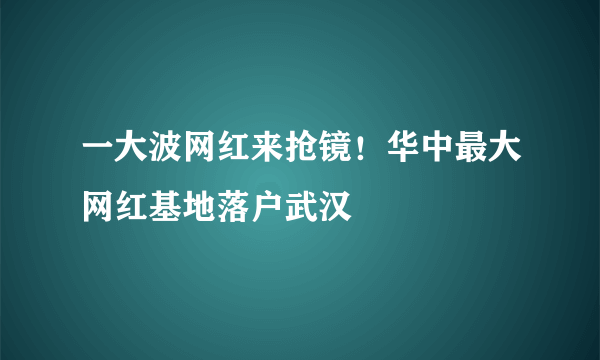 一大波网红来抢镜！华中最大网红基地落户武汉