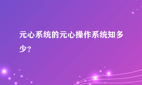 元心系统的元心操作系统知多少？