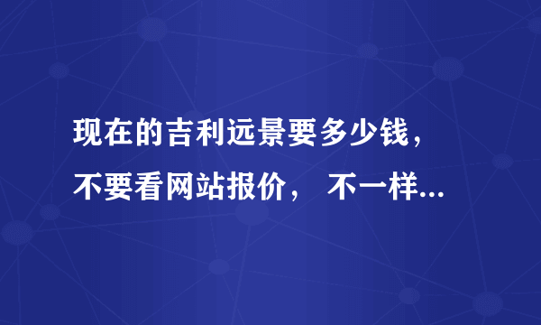 现在的吉利远景要多少钱， 不要看网站报价， 不一样的，。。和网上的差多了 、、