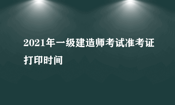 2021年一级建造师考试准考证打印时间