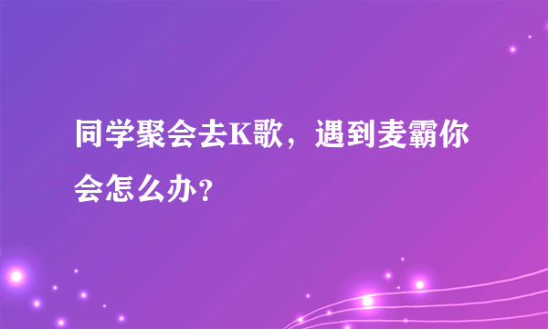 同学聚会去K歌，遇到麦霸你会怎么办？