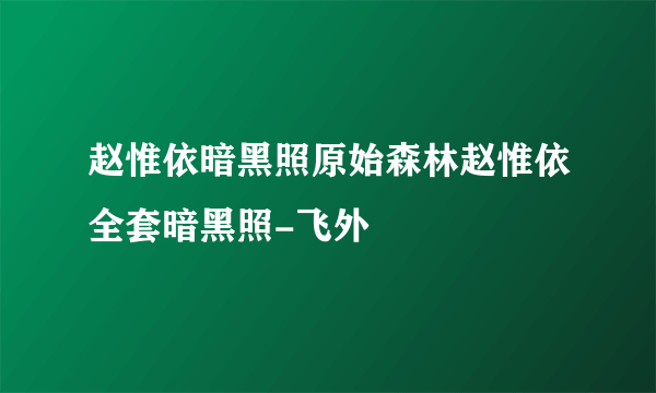 赵惟依暗黑照原始森林赵惟依全套暗黑照-飞外