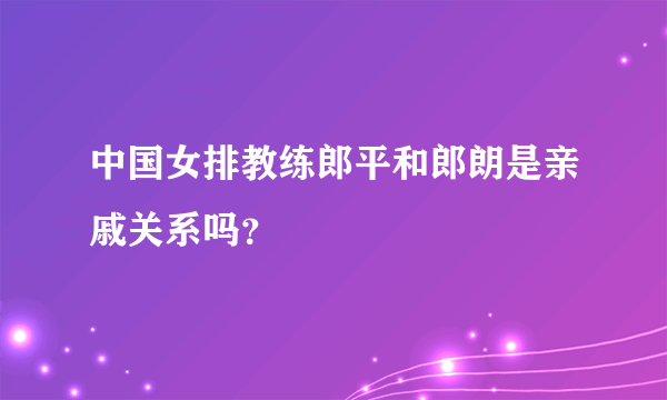 中国女排教练郎平和郎朗是亲戚关系吗？