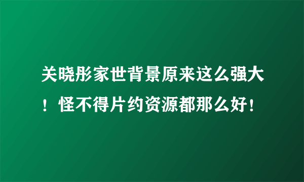 关晓彤家世背景原来这么强大！怪不得片约资源都那么好！