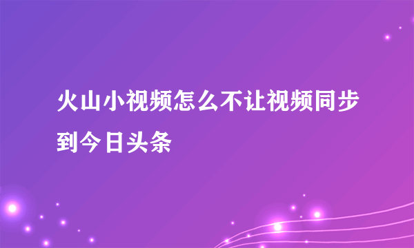 火山小视频怎么不让视频同步到今日头条