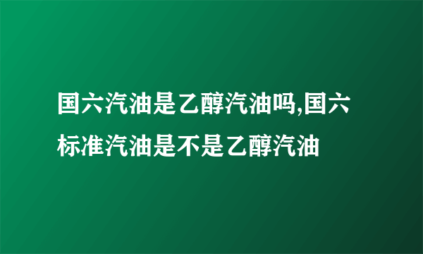 国六汽油是乙醇汽油吗,国六标准汽油是不是乙醇汽油