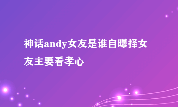 神话andy女友是谁自曝择女友主要看孝心