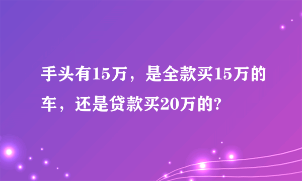 手头有15万，是全款买15万的车，还是贷款买20万的?