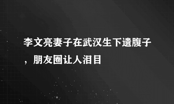 李文亮妻子在武汉生下遗腹子，朋友圈让人泪目