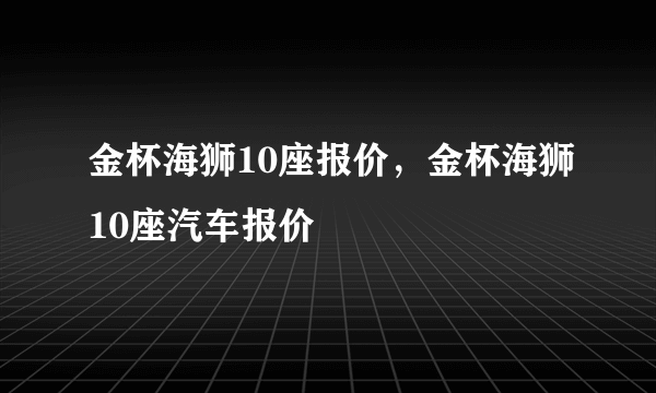 金杯海狮10座报价，金杯海狮10座汽车报价