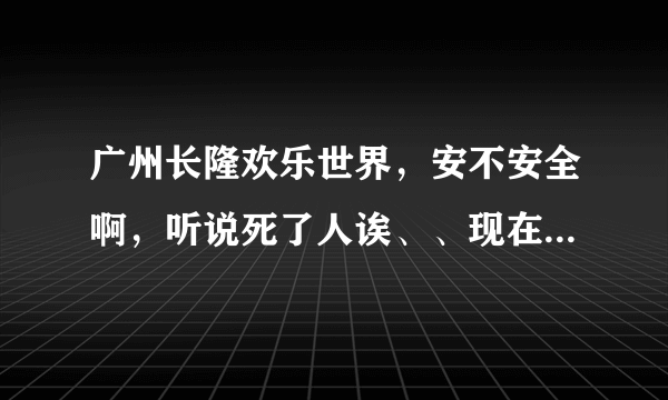 广州长隆欢乐世界，安不安全啊，听说死了人诶、、现在深圳华侨城又出这样的事故、、吓死人咩？