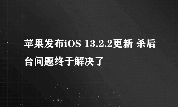 苹果发布iOS 13.2.2更新 杀后台问题终于解决了