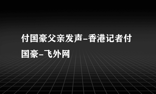 付国豪父亲发声-香港记者付国豪-飞外网