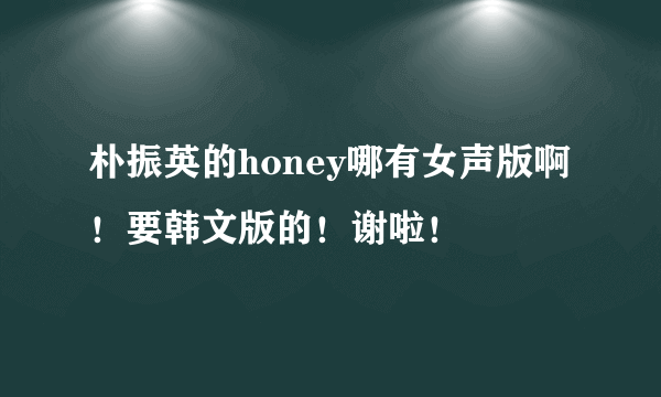 朴振英的honey哪有女声版啊！要韩文版的！谢啦！