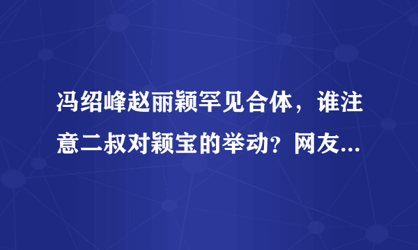 冯绍峰赵丽颖罕见合体，谁注意二叔对颖宝的举动？网友：男友专属