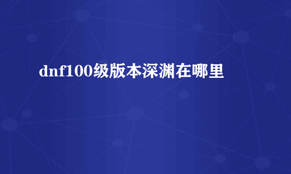 dnf100级版本深渊在哪里